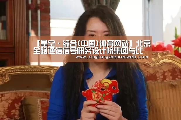 【星空·综合(中国)体育网站】北京全路通信信号研究设计院集团与比利时Multitel研发中心签署合作框架协议(图1) 星空综合股份(中国)